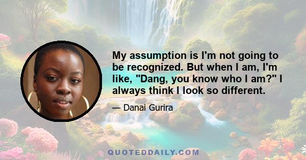 My assumption is I'm not going to be recognized. But when I am, I'm like, Dang, you know who I am? I always think I look so different.