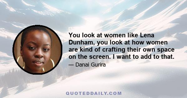 You look at women like Lena Dunham, you look at how women are kind of crafting their own space on the screen. I want to add to that.