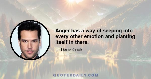 Anger has a way of seeping into every other emotion and planting itself in there.