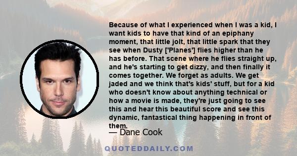 Because of what I experienced when I was a kid, I want kids to have that kind of an epiphany moment, that little jolt, that little spark that they see when Dusty ['Planes'] flies higher than he has before. That scene