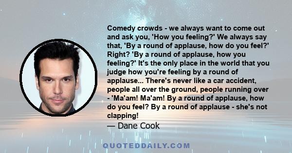 Comedy crowds - we always want to come out and ask you, 'How you feeling?' We always say that, 'By a round of applause, how do you feel?' Right? 'By a round of applause, how you feeling?' It's the only place in the