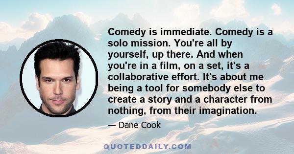 Comedy is immediate. Comedy is a solo mission. You're all by yourself, up there. And when you're in a film, on a set, it's a collaborative effort. It's about me being a tool for somebody else to create a story and a