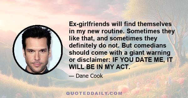 Ex-girlfriends will find themselves in my new routine. Sometimes they like that, and sometimes they definitely do not. But comedians should come with a giant warning or disclaimer: IF YOU DATE ME, IT WILL BE IN MY ACT.