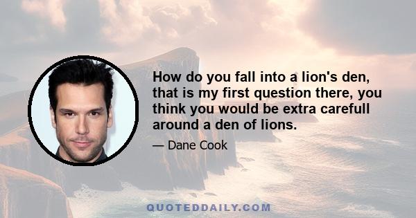 How do you fall into a lion's den, that is my first question there, you think you would be extra carefull around a den of lions.