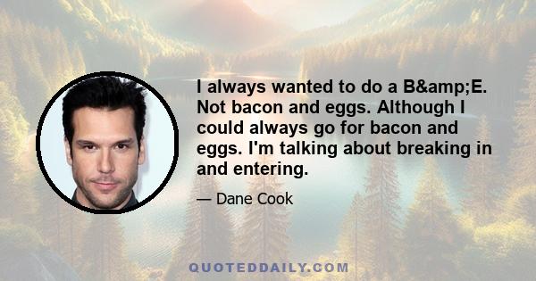 I always wanted to do a B&E. Not bacon and eggs. Although I could always go for bacon and eggs. I'm talking about breaking in and entering.