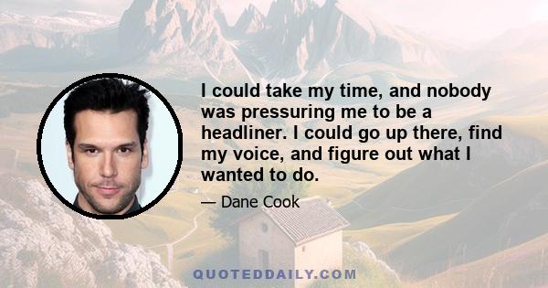 I could take my time, and nobody was pressuring me to be a headliner. I could go up there, find my voice, and figure out what I wanted to do.