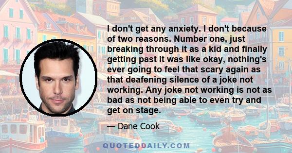 I don't get any anxiety. I don't because of two reasons. Number one, just breaking through it as a kid and finally getting past it was like okay, nothing's ever going to feel that scary again as that deafening silence