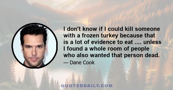 I don't know if I could kill someone with a frozen turkey because that is a lot of evidence to eat .... unless I found a whole room of people who also wanted that person dead.