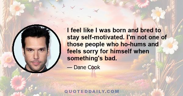 I feel like I was born and bred to stay self-motivated. I'm not one of those people who ho-hums and feels sorry for himself when something's bad.