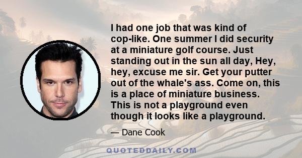 I had one job that was kind of cop-like. One summer I did security at a miniature golf course. Just standing out in the sun all day, Hey, hey, excuse me sir. Get your putter out of the whale's ass. Come on, this is a