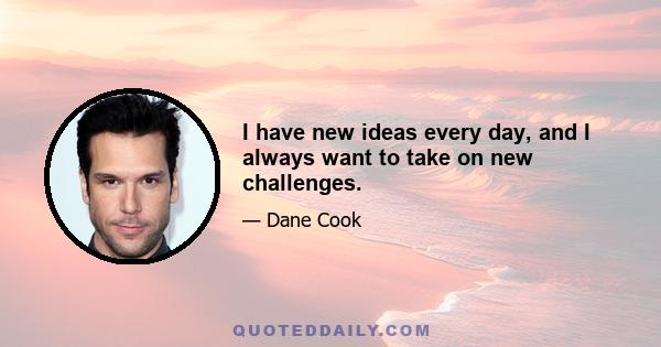 I have new ideas every day, and I always want to take on new challenges.