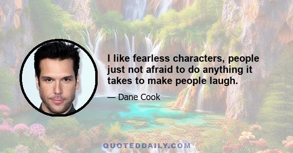 I like fearless characters, people just not afraid to do anything it takes to make people laugh.