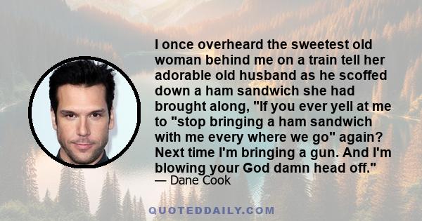 I once overheard the sweetest old woman behind me on a train tell her adorable old husband as he scoffed down a ham sandwich she had brought along, If you ever yell at me to stop bringing a ham sandwich with me every