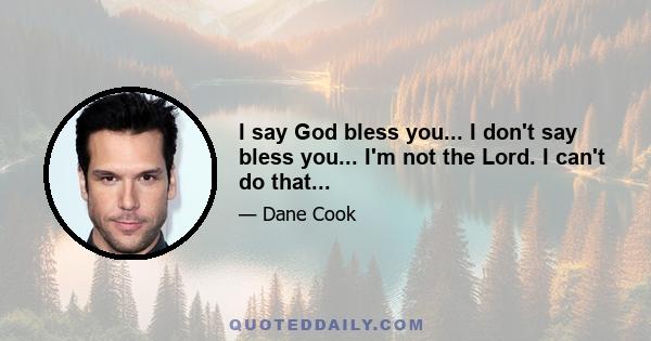 I say God bless you... I don't say bless you... I'm not the Lord. I can't do that...