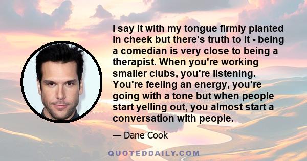 I say it with my tongue firmly planted in cheek but there's truth to it - being a comedian is very close to being a therapist. When you're working smaller clubs, you're listening. You're feeling an energy, you're going