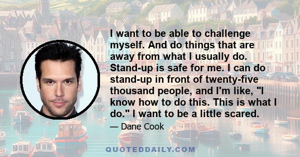 I want to be able to challenge myself. And do things that are away from what I usually do. Stand-up is safe for me. I can do stand-up in front of twenty-five thousand people, and I'm like, I know how to do this. This is 