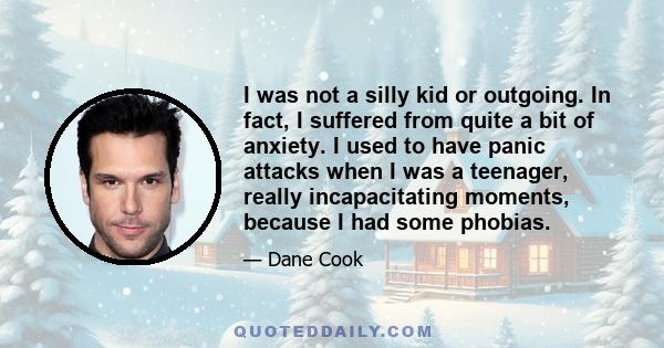 I was not a silly kid or outgoing. In fact, I suffered from quite a bit of anxiety. I used to have panic attacks when I was a teenager, really incapacitating moments, because I had some phobias.