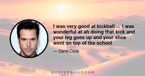 I was very good at kickball ... I was wonderful at ah doing that kick and your leg goes up and your shoe went on top of the school