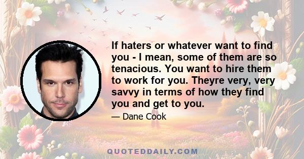 If haters or whatever want to find you - I mean, some of them are so tenacious. You want to hire them to work for you. Theyre very, very savvy in terms of how they find you and get to you.