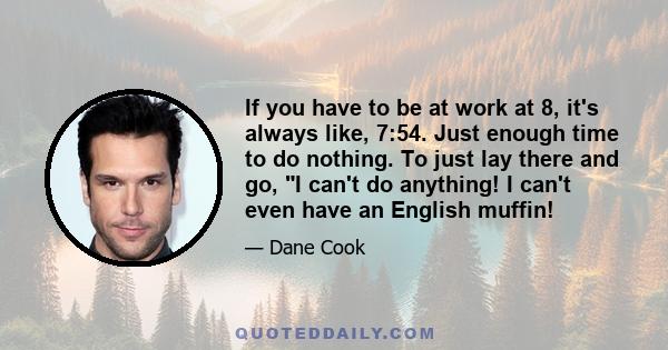 If you have to be at work at 8, it's always like, 7:54. Just enough time to do nothing. To just lay there and go, I can't do anything! I can't even have an English muffin!