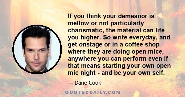 If you think your demeanor is mellow or not particularly charismatic, the material can life you higher. So write everyday, and get onstage or in a coffee shop where they are doing open mice, anywhere you can perform