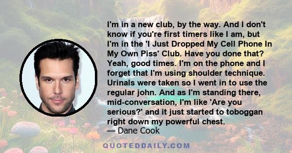 I'm in a new club, by the way. And I don't know if you're first timers like I am, but I'm in the 'I Just Dropped My Cell Phone In My Own Piss' Club. Have you done that? Yeah, good times. I'm on the phone and I forget