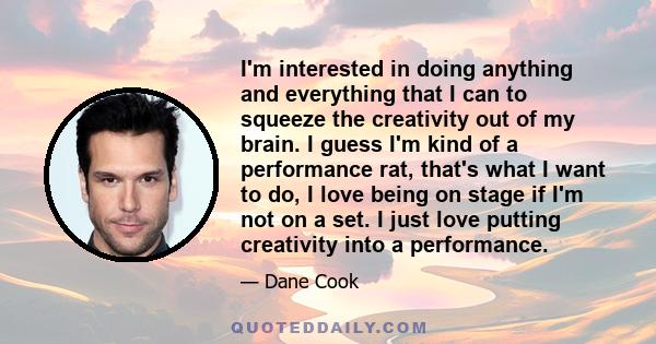 I'm interested in doing anything and everything that I can to squeeze the creativity out of my brain. I guess I'm kind of a performance rat, that's what I want to do, I love being on stage if I'm not on a set. I just