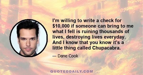 I'm willing to write a check for $10,000 if someone can bring to me what I fell is ruining thousands of lives, destroying lives everyday. And I know that you know it's a little thing called Chupacabra.