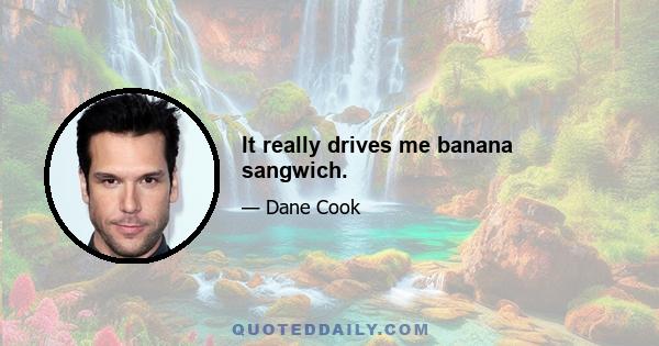 It really drives me banana sangwich.