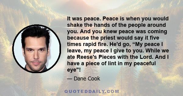 It was peace. Peace is when you would shake the hands of the people around you. And you knew peace was coming because the priest would say it five times rapid fire. He'd go, “My peace I leave, my peace I give to you.