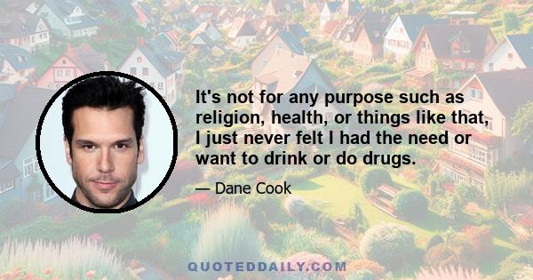 It's not for any purpose such as religion, health, or things like that, I just never felt I had the need or want to drink or do drugs.