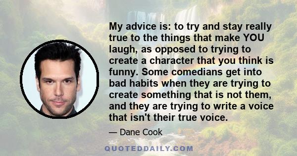 My advice is: to try and stay really true to the things that make YOU laugh, as opposed to trying to create a character that you think is funny. Some comedians get into bad habits when they are trying to create