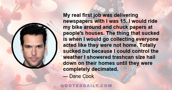 My real first job was delivering newspapers with I was 15. I would ride my bike around and chuck papers at people's houses. The thing that sucked is when I would go collecting everyone acted like they were not home.