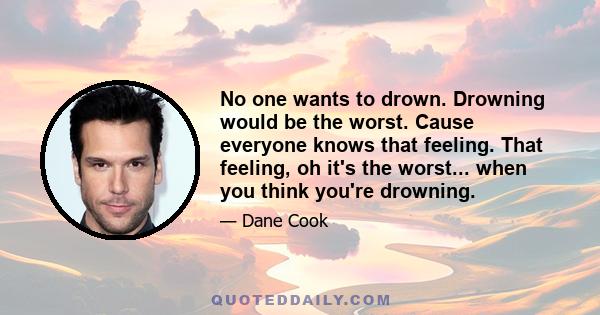 No one wants to drown. Drowning would be the worst. Cause everyone knows that feeling. That feeling, oh it's the worst... when you think you're drowning.