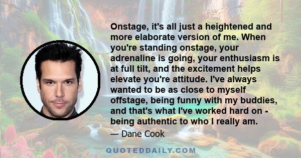 Onstage, it's all just a heightened and more elaborate version of me. When you're standing onstage, your adrenaline is going, your enthusiasm is at full tilt, and the excitement helps elevate you're attitude. I've