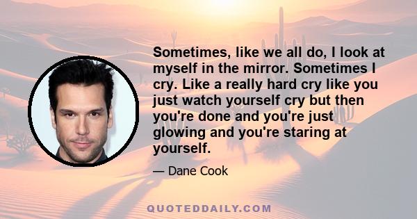 Sometimes, like we all do, I look at myself in the mirror. Sometimes I cry. Like a really hard cry like you just watch yourself cry but then you're done and you're just glowing and you're staring at yourself.