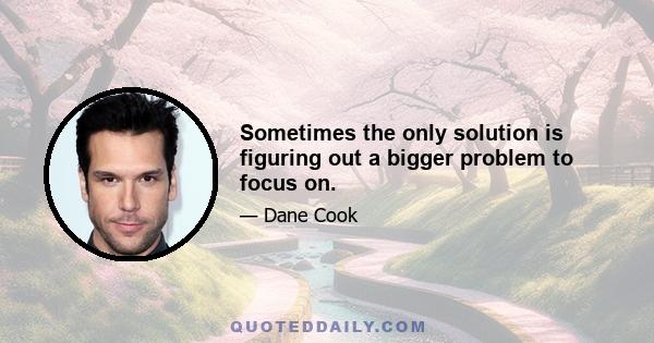 Sometimes the only solution is figuring out a bigger problem to focus on.