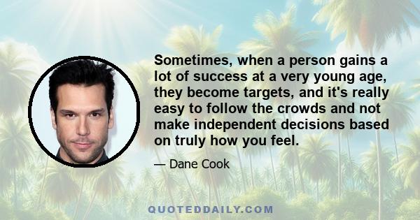 Sometimes, when a person gains a lot of success at a very young age, they become targets, and it's really easy to follow the crowds and not make independent decisions based on truly how you feel.