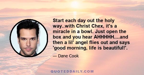 Start each day out the holy way..with Christ Chex, it's a miracle in a bowl. Just open the box and you hear AHHHHH....and then a lil' angel flies out and says 'good morning, life is beautiful!'.