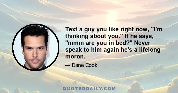 Text a guy you like right now, I'm thinking about you. If he says, mmm are you in bed? Never speak to him again he's a lifelong moron.