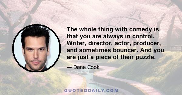 The whole thing with comedy is that you are always in control. Writer, director, actor, producer, and sometimes bouncer. And you are just a piece of their puzzle.