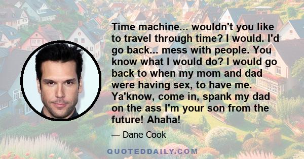 Time machine... wouldn't you like to travel through time? I would. I'd go back... mess with people. You know what I would do? I would go back to when my mom and dad were having sex, to have me. Ya'know, come in, spank