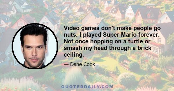 Video games don't make people go nuts. I played Super Mario forever. Not once hopping on a turtle or smash my head through a brick ceiling.