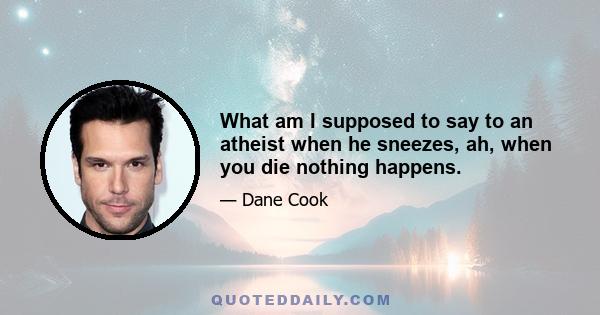 What am I supposed to say to an atheist when he sneezes, ah, when you die nothing happens.