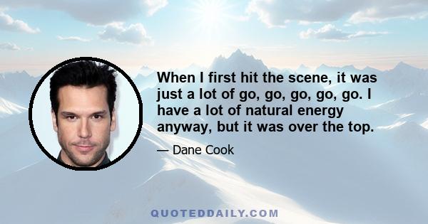 When I first hit the scene, it was just a lot of go, go, go, go, go. I have a lot of natural energy anyway, but it was over the top.