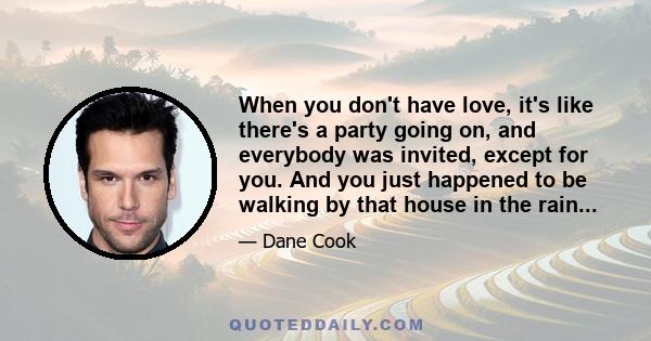 When you don't have love, it's like there's a party going on, and everybody was invited, except for you. And you just happened to be walking by that house in the rain...