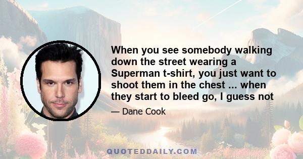 When you see somebody walking down the street wearing a Superman t-shirt, you just want to shoot them in the chest ... when they start to bleed go, I guess not