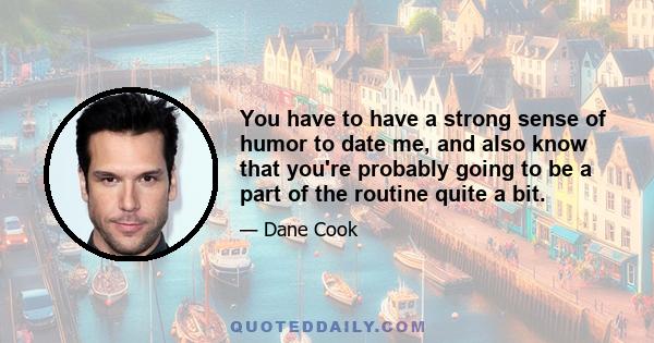 You have to have a strong sense of humor to date me, and also know that you're probably going to be a part of the routine quite a bit.