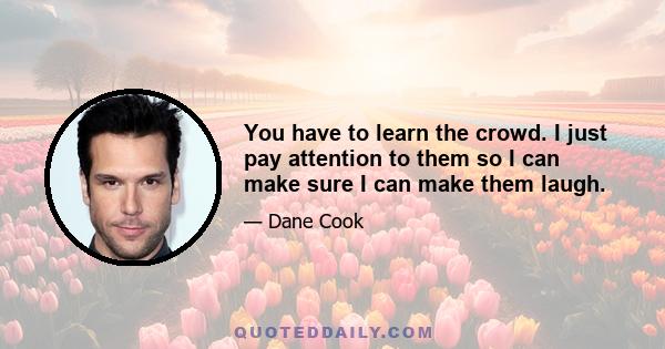 You have to learn the crowd. I just pay attention to them so I can make sure I can make them laugh.