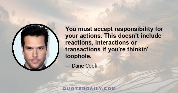 You must accept responsibility for your actions. This doesn't include reactions, interactions or transactions if you're thinkin' loophole.